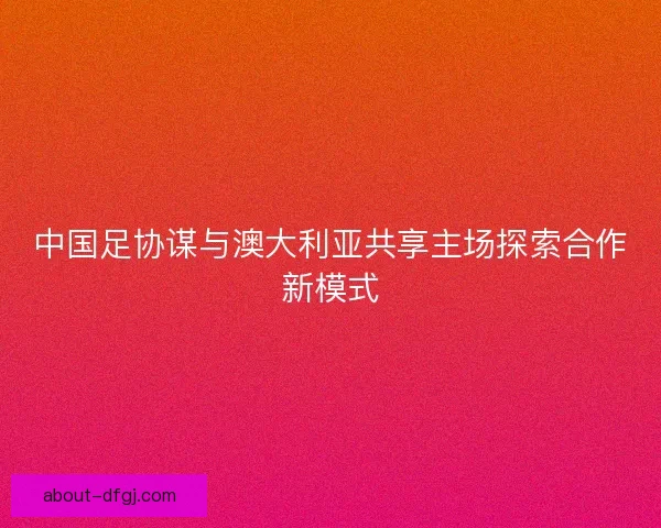 中国足协谋与澳大利亚共享主场探索合作新模式