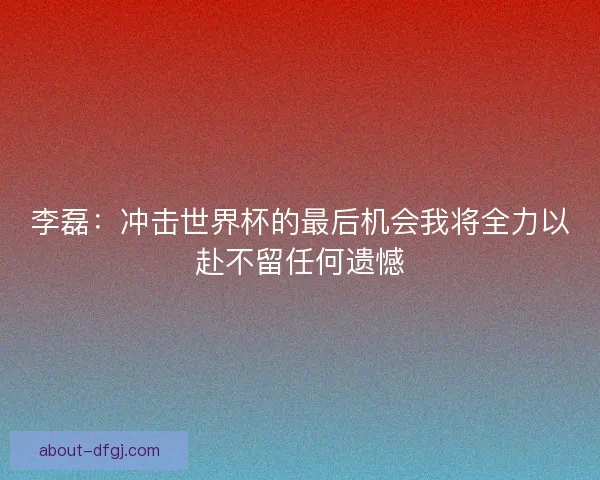 李磊：冲击世界杯的最后机会我将全力以赴不留任何遗憾