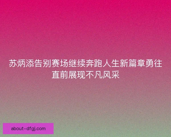 苏炳添告别赛场继续奔跑人生新篇章勇往直前展现不凡风采