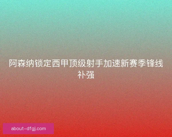 阿森纳锁定西甲顶级射手加速新赛季锋线补强