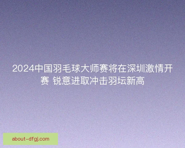 2024中国羽毛球大师赛将在深圳激情开赛 锐意进取冲击羽坛新高 2024中国羽毛球大师赛将在深圳激情开赛 锐意进取冲击羽坛新高
