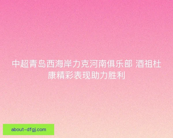 中超青岛西海岸力克河南俱乐部 酒祖杜康精彩表现助力胜利