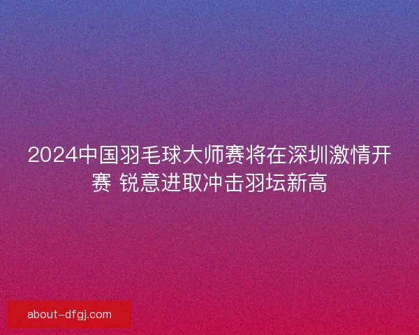2024中国羽毛球大师赛将在深圳激情开赛 锐意进取冲击羽坛新高