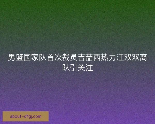 男篮国家队首次裁员吉喆西热力江双双离队引关注 男篮国家队首次裁员吉喆西热力江双双离队引关注