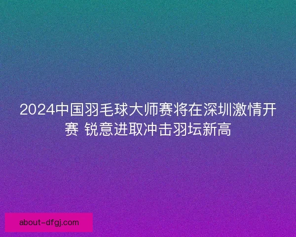 2024中国羽毛球大师赛将在深圳激情开赛 锐意进取冲击羽坛新高