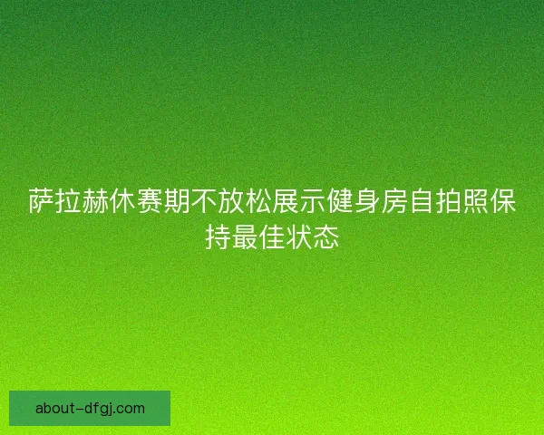 萨拉赫休赛期不放松展示健身房自拍照保持最佳状态 萨拉赫休赛期不放松展示健身房自拍照保持最佳状态