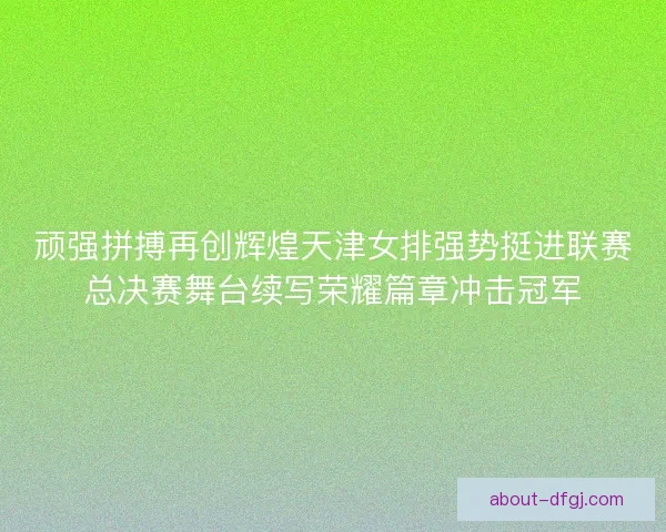 顽强拼搏再创辉煌天津女排强势挺进联赛总决赛舞台续写荣耀篇章冲击冠军