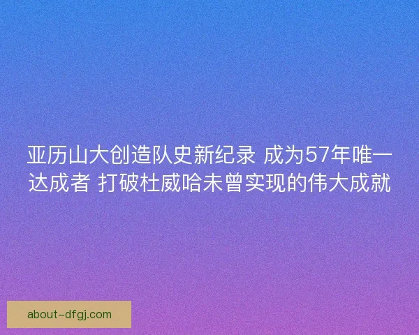 亚历山大创造队史新纪录 成为57年唯一达成者 打破杜威哈未曾实现的伟大成就 亚历山大创造队史新纪录 成为57年唯一达成者 打破杜威哈未曾实现的伟大成就