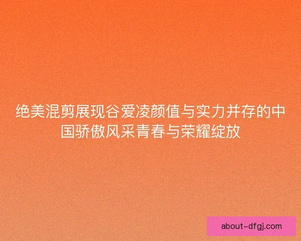 绝美混剪展现谷爱凌颜值与实力并存的中国骄傲风采青春与荣耀绽放
